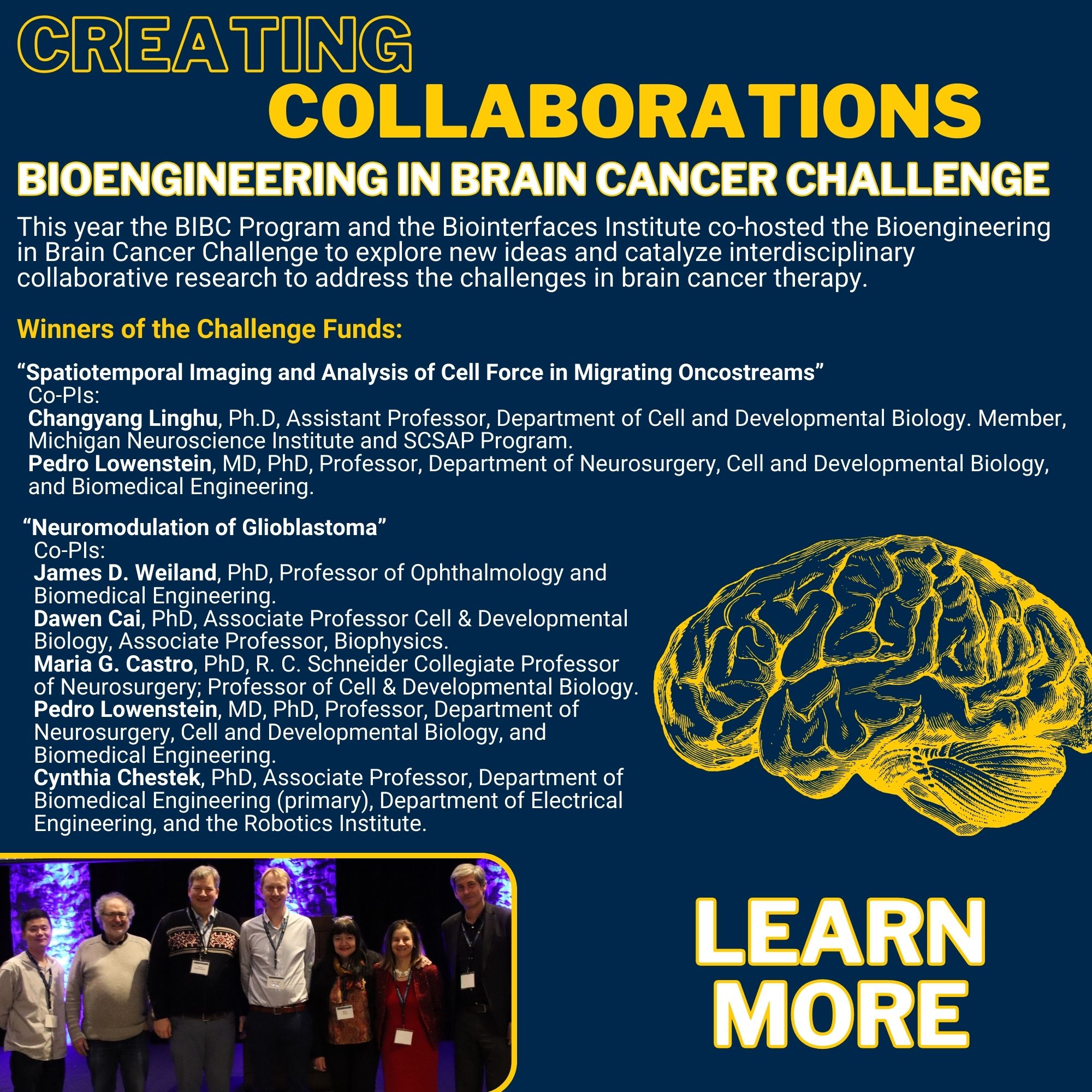 Creating Collaborations Bioengineering in Brain Cancer Challenge This year the BIBC Program and the Biointerfaces Institute co-hosted the Bioengineering in Brain Cancer Challenge to explore new ideas and catalyze interdisciplinary collaborative research to address the challenges in brain cancer therapy. Winners of the Challenge Funds: “Spatiotemporal Imaging and Analysis of Cell Force in Migrating Oncostreams” Co-PIs: Changyang Linghu, Ph.D, Assistant Professor, Department of Cell and Developmental Biology. Member, Michigan Neuroscience Institute and SCSAP Program. Pedro Lowenstein, MD, PhD, Professor, Department of Neurosurgery, Cell and Developmental Biology, and Biomedical Engineering. “Neuromodulation of Glioblastoma” Co-PIs: James D. Weiland, PhD, Professor of Ophthalmology and Biomedical Engineering. Dawen Cai, PhD, Associate Professor Cell & Developmental Biology, Associate Professor, Biophysics. Maria G. Castro, PhD, R. C. Schneider Collegiate Professor of Neurosurgery; Professor of Cell & Developmental Biology. Pedro Lowenstein, MD, PhD, Professor, Department of Neurosurgery, Cell and Developmental Biology, and Biomedical Engineering. Cynthia Chestek, PhD, Associate Professor, Department of Biomedical Engineering (primary), Department of Electrical Engineering, and the Robotics Institute. Picture from event and picture of Brain Link to website 