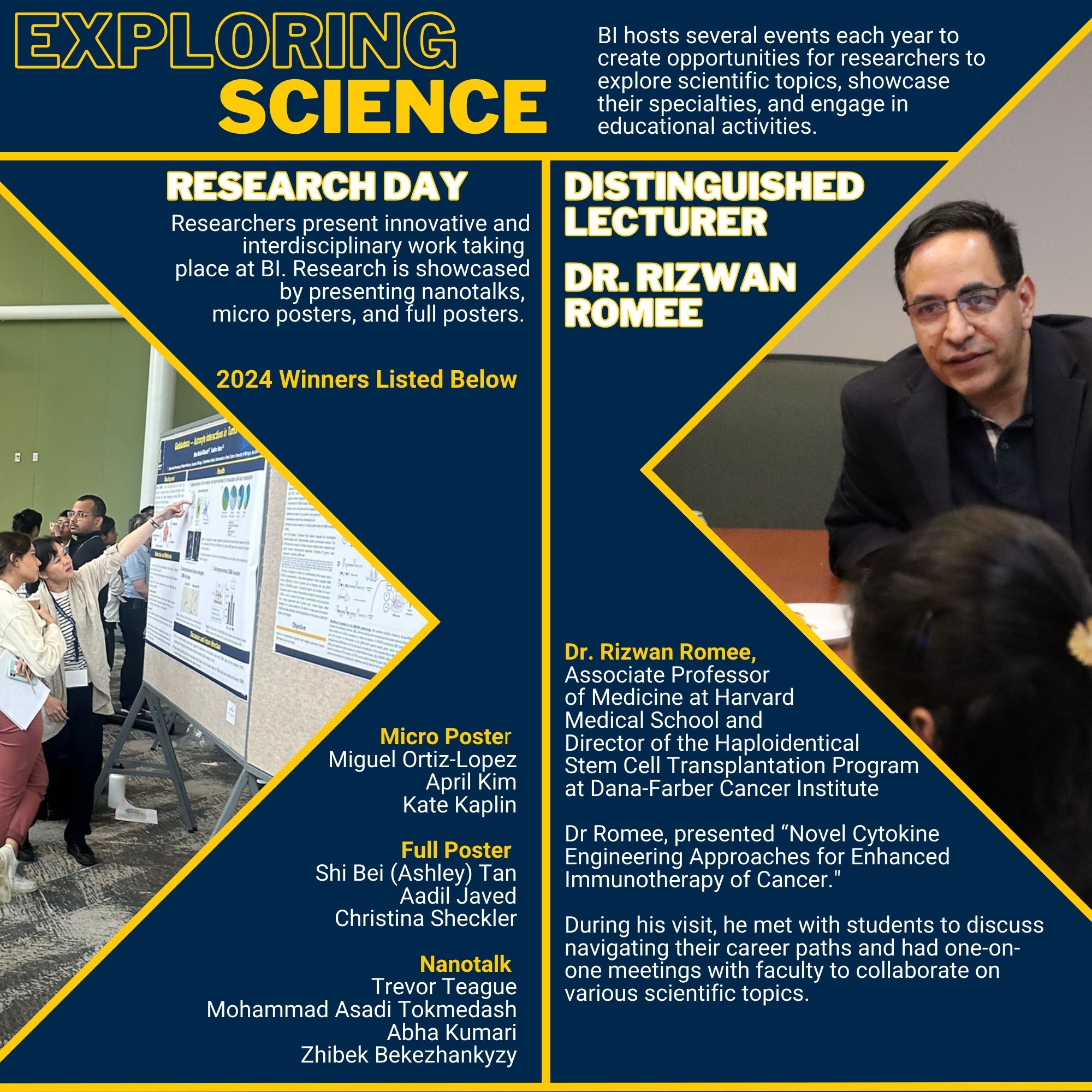 Exploring Science BI hosts several events each year to create opportunities for researchers to explore scientific topics, showcase their specialties, and engage in educational activities. Research Day Picture of poster session. Researchers present innovative and interdisciplinary work taking place at BI. Research is showcased by presenting nanotalks, micro posters, and full posters. 2024 Winners: Micro Poster: Miguel Ortiz-Lopez, April Kim, Kate Kaplin Full Poster: Shi Bei (Ashley) Tan, Aadil Javed, Christina Sheckler Nanotalk: Trevor Teague, Mohammad Asadi Tokmedash, Abha Kumari, Zhibek Bekezhankyzy Distinguished Lecturer: Dr. Rizwan Romee Photo of Dr. Romee talking to students Dr. Rizwan Romee, Associate Professor of Medicine at Harvard Medical School and Director of the Haploidentical Stem Cell Transplantation Program at Dana-Farber Cancer Institute Dr Romee, presented “Novel Cytokine Engineering Approaches for Enhanced Immunotherapy of Cancer." During his visit, he met with students to discuss navigating their career paths and had one-on-one meetings with faculty to collaborate on various scientific topics.
