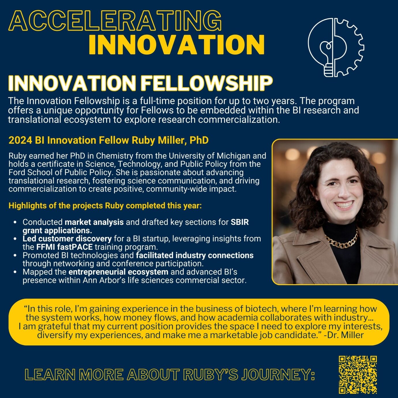 Accelerating Innovation Innovation Fellowship The Innovation Fellowship is a full-time position for up to two years. The program offers a unique opportunity for Fellows to be embedded within the BI research and translational ecosystem to explore research commercialization. 2024 BI Innovation Fellow Ruby Miller, PhD Ruby earned her PhD in Chemistry from the University of Michigan and holds a certificate in Science, Technology, and Public Policy from the Ford School of Public Policy. She is passionate about advancing translational research, fostering science communication, and driving commercialization to create positive, community-wide impact. Highlights of the projects Ruby completed this year: Conducted market analysis and drafted key sections for SBIR grant applications. Led customer discovery for a BI startup, leveraging insights from the FFMI fastPACE training program. Promoted BI technologies and facilitated industry connections through networking and conference participation. Mapped the entrepreneurial ecosystem and advanced BI’s presence within Ann Arbor’s life sciences commercial sector. Picture of Ruby Miller Link to more about Ruby