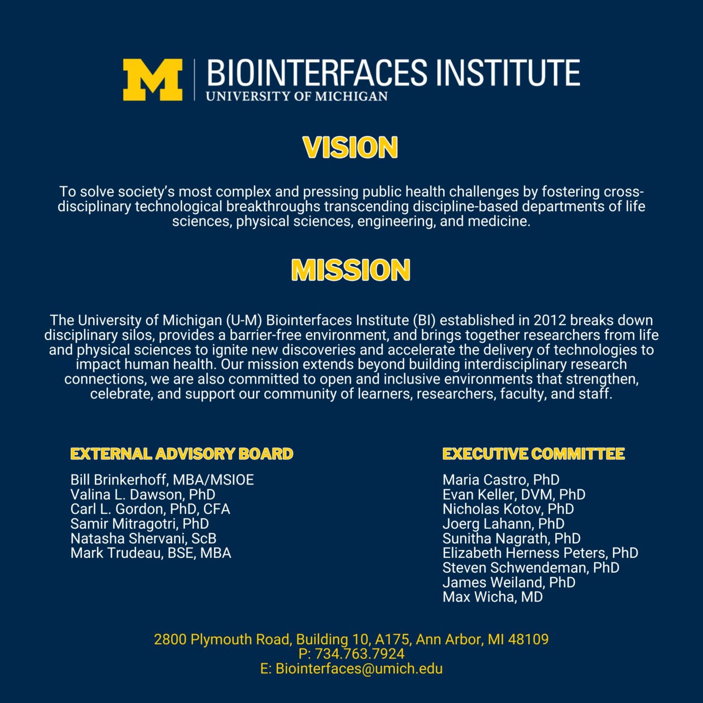 BI Logo Vision To solve society’s most complex and pressing public health challenges by fostering cross-disciplinary technological breakthroughs transcending discipline-based departments of life sciences, physical sciences, engineering, and medicine. Mission The University of Michigan (U-M) Biointerfaces Institute (BI) established in 2012 breaks down disciplinary silos, provides a barrier-free environment, and brings together researchers from life and physical sciences to ignite new discoveries and accelerate the delivery of technologies to impact human health. Our mission extends beyond building interdisciplinary research connections, we are also committed to open and inclusive environments that strengthen, celebrate, and support our community of learners, researchers, faculty, and staff. External advisroy Board Bill Brinkerhoff, MBA/MSIOE Valina L. Dawson, PhD Carl L. Gordon, PhD, CFA Samir Mitragotri, PhD Natasha Shervani, SCB Mark Trudeau, BSE, MBA Executive Committee Maria Castro, PhD Evan Keller, DVM, PhD Nicholas Kotov, PhD Joerg Lahann, PhD Sunitha Nagrath, PhD Elizabeth Herness Peters, PhD Steven Schwendeman, PhD James Weiland, PhD Max Wicha, MD 2800 Plymouth Road, Building 10, A175, Ann Arbor, MI 48109 P: 734.763.7924 E: Biointerfaces@umich.edu