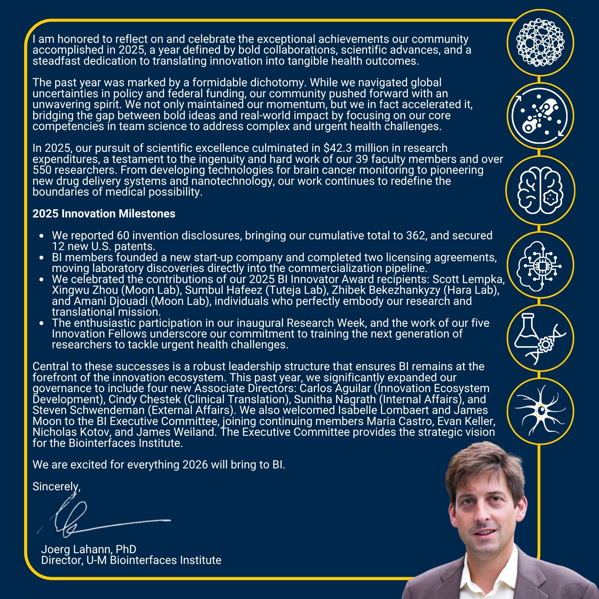 I am honored to reflect on and celebrate the exceptional achievements our community accomplished in 2025, a year defined by bold collaborations, scientific advances, and a steadfast dedication to translating innovation into tangible health outcomes. The past year was marked by a formidable dichotomy. While we navigated global uncertainties in policy and federal funding, our community pushed forward with an unwavering spirit. We not only maintained our momentum, but we in fact accelerated it, bridging the gap between bold ideas and real-world impact by focusing on our core competencies in team science to address complex and urgent health challenges. In 2025, our pursuit of scientific excellence culminated in $42.3 million in research expenditures, a testament to the ingenuity and hard work of our 39 faculty members and over 550 researchers. From developing technologies for brain cancer monitoring to pioneering new drug delivery systems and nanotechnology, our work continues to redefine the boundaries of medical possibility. 2025 Innovation Milestones We reported 60 invention disclosures, bringing our cumulative total to 362, and secured 12 new U.S. patents. BI members founded a new start-up company and completed two licensing agreements, moving laboratory discoveries directly into the commercialization pipeline. We celebrated the contributions of our 2025 BI Innovator Award recipients: Scott Lempka, Xingwu Zhou (Moon Lab), Sumbul Hafeez (Tuteja Lab), Zhibek Bekezhankyzy (Hara Lab), and Amani Djouadi (Moon Lab), individuals who perfectly embody our research and translational mission. The enthusiastic participation in our inaugural Research Week, and the work of our five Innovation Fellows underscore our commitment to training the next generation of researchers to tackle urgent health challenges. Central to these successes is a robust leadership structure that ensures BI remains at the forefront of the innovation ecosystem. This past year, we significantly expanded our governance to include four new Associate Directors: Carlos Aguilar (Innovation Ecosystem Development), Cindy Chestek (Clinical Translation), Sunitha Nagrath (Internal Affairs), and Steven Schwendeman (External Affairs). We also welcomed Isabelle Lombaert and James Moon to the BI Executive Committee, joining continuing members Maria Castro, Evan Keller, Nicholas Kotov, and James Weiland. The Executive Committee provides the strategic vision for the Biointerfaces Institute. We are excited for everything 2026 will bring to BI. Sincerely, Joerg Lahann, PhD Director U-M Biointerfaces Institute