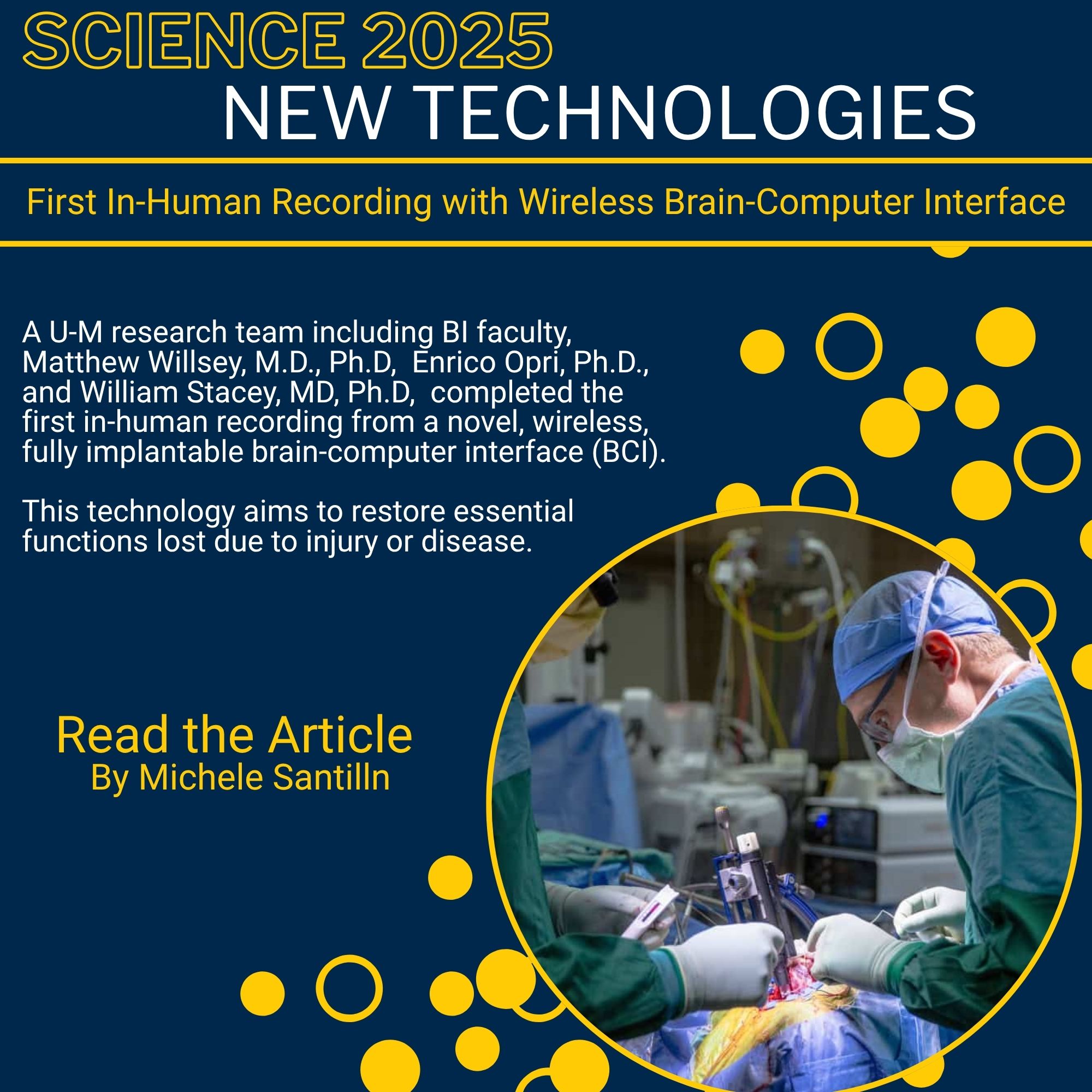 Science 2025 New Technologies First in-human recording with wireless brain computer interface A U-M research team including BI faculty, Matthew Willsey, M.D., Ph.D, Enrico Opri, Ph.D., and William Stacey, MD, Ph.D, completed the first in-human recording from a novel, wireless, fully implantable brain-computer interface (BCI). This technology aims to restore essential functions lost due to injury or disease. Also photo of the surgery.