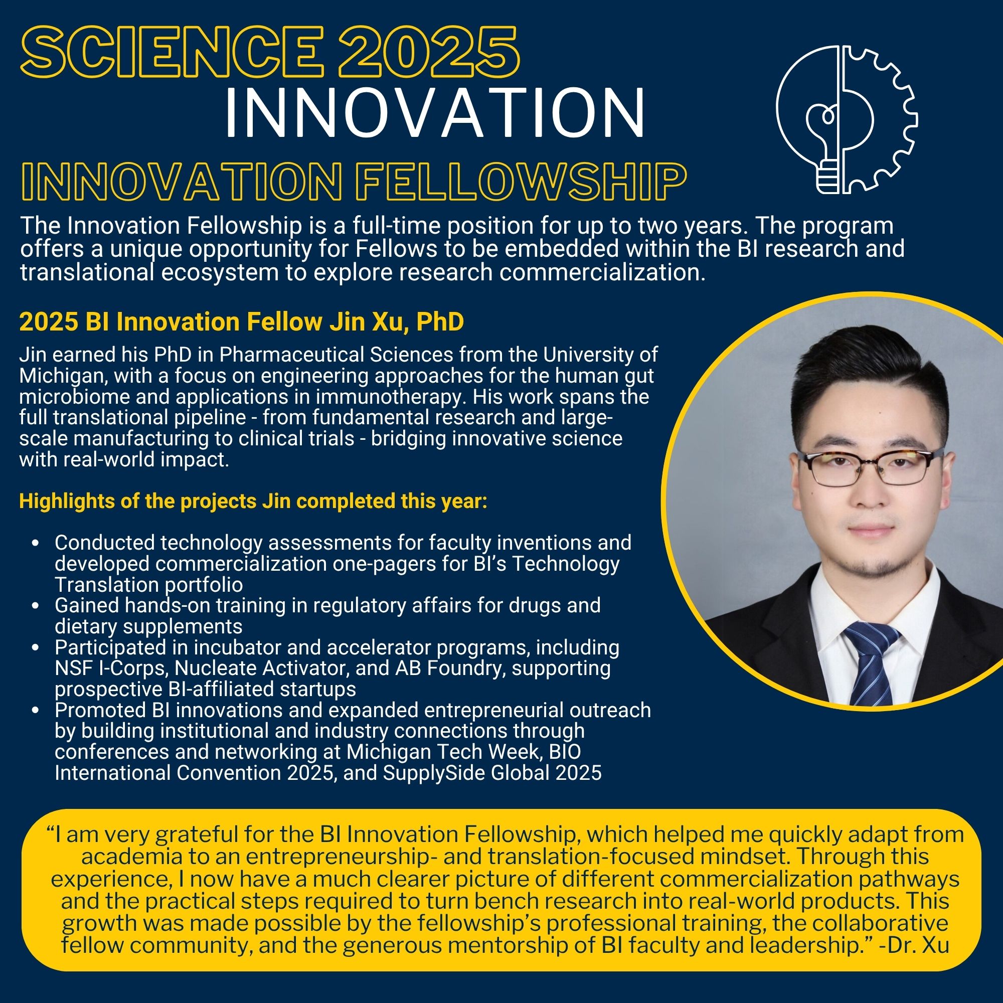 Science 2025 Innovation Innovation Fellowship The Innovation Fellowship is a full-time position for up to two years. The program offers a unique opportunity for Fellows to be embedded within the BI research and translational ecosystem to explore research commercialization. 2025 BI Innovation Fellow Jin Xu, PhD Jin earned his PhD in Pharmaceutical Sciences from the University of Michigan, with a focus on engineering approaches for the human gut microbiome and applications in immunotherapy. His work spans the full translational pipeline - from fundamental research and large-scale manufacturing to clinical trials - bridging innovative science with real-world impact. Highlights of the projects Jin completed this year: Conducted technology assessments for faculty inventions and developed commercialization one-pagers for BI’s Technology Translation portfolio Gained hands-on training in regulatory affairs for drugs and dietary supplements Participated in incubator and accelerator programs, including NSF I-Corps, Nucleate Activator, and AB Foundry, supporting prospective BI-affiliated startups Promoted BI innovations and expanded entrepreneurial outreach by building institutional and industry connections through conferences and networking at Michigan Tech Week, BIO International Convention 2025, and SupplySide Global 2025 “I am very grateful for the BI Innovation Fellowship, which helped me quickly adapt from academia to an entrepreneurship- and translation-focused mindset. Through this experience, I now have a much clearer picture of different commercialization pathways and the practical steps required to turn bench research into real-world products. This growth was made possible by the fellowship’s professional training, the collaborative fellow community, and the generous mentorship of BI faculty and leadership.” -Dr. Xu Photo of Dr. Xu