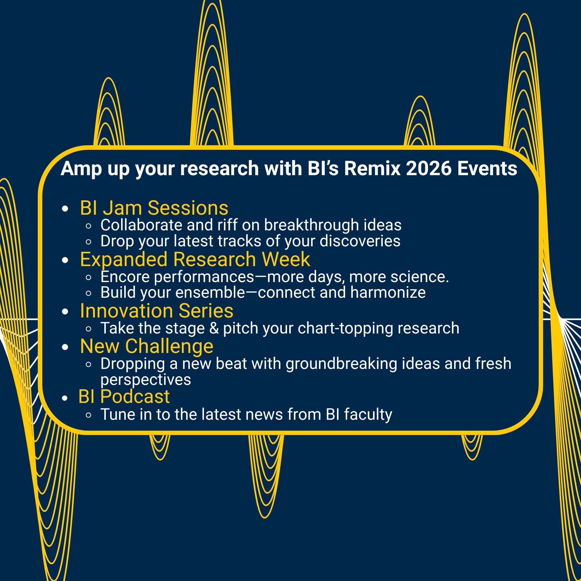 Amp up your research with BI’s Remix 2026 Events BI Jam Sessions Collaborate and riff on breakthrough ideas Drop your latest tracks of your discoveries Expanded Research Week Encore performances—more days, more science. Build your ensemble—connect and harmonize Innovation Series Take the stage & pitch your chart-topping research New Challenge Dropping a new beat with groundbreaking ideas and fresh perspectives BI Podcast Tune in to the latest news from BI faculty