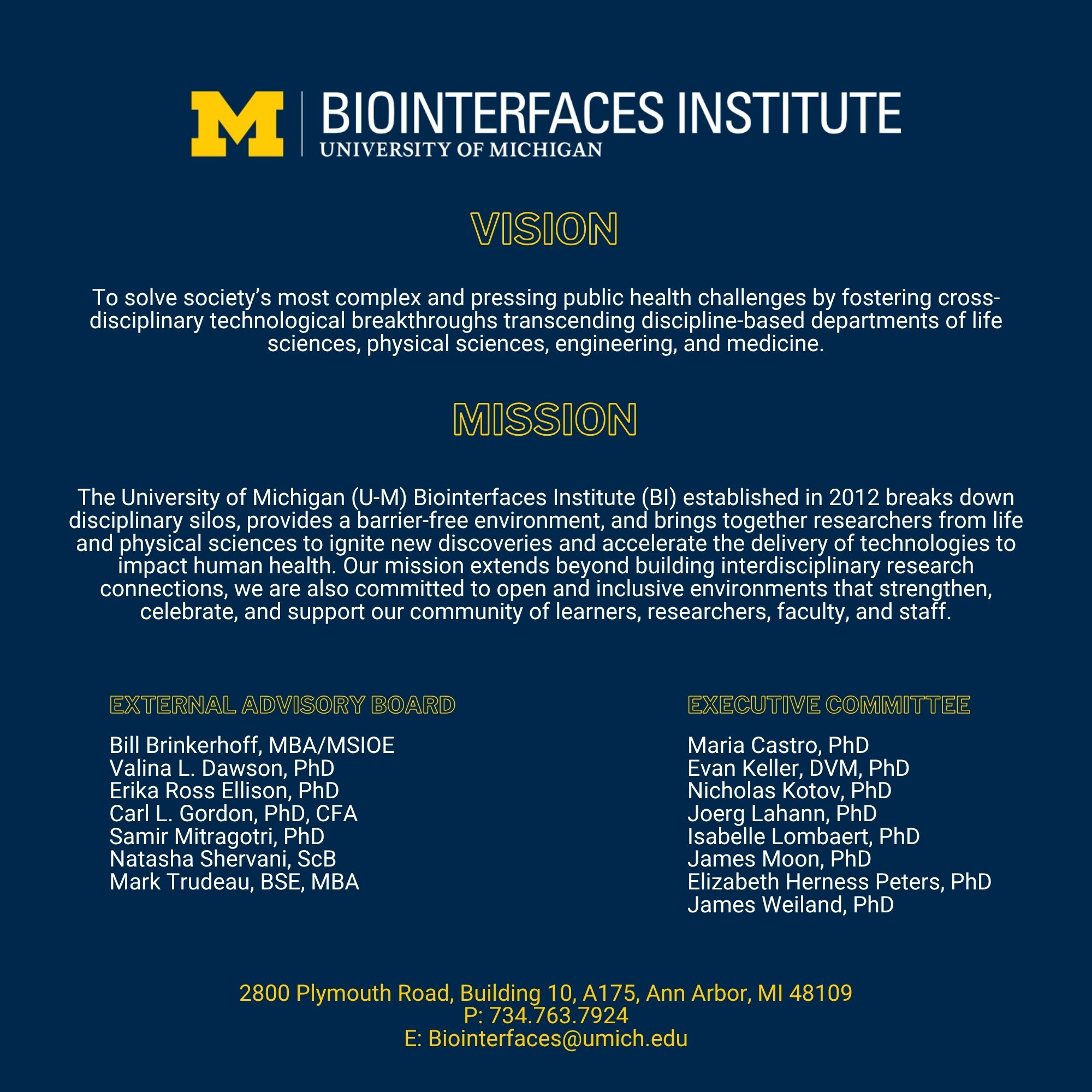 BI Logo Vision: To solve society’s most complex and pressing public health challenges by fostering cross-disciplinary technological breakthroughs transcending discipline-based departments of life sciences, physical sciences, engineering, and medicine. Mission: The University of Michigan (U-M) Biointerfaces Institute (BI) established in 2012 breaks down disciplinary silos, provides a barrier-free environment, and brings together researchers from life and physical sciences to ignite new discoveries and accelerate the delivery of technologies to impact human health. Our mission extends beyond building interdisciplinary research connections, we are also committed to open and inclusive environments that strengthen, celebrate, and support our community of learners, researchers, faculty, and staff. External Advisory Board: Bill Brinkerhoff, MBA/MSIOE Valina L. Dawson, PhD Erika Ross Ellison, PhD Carl L. Gordon, PhD, CFA Samir Mitragotri, PhD Natasha Shervani, ScB Mark Trudeau, BSE, MBA Executive Committee: Maria Castro, PhD Evan Keller, DVM, PhD Nicholas Kotov, PhD Joerg Lahann, PhD Isabelle Lombaert, PhD James Moon, PhD Elizabeth Herness Peters, PhD James Weiland, PhD 2800 Plymouth Road, Building 10, A175, Ann Arbor, MI 48109 P: 734.763.7924 E: Biointerfaces@umich.edu 